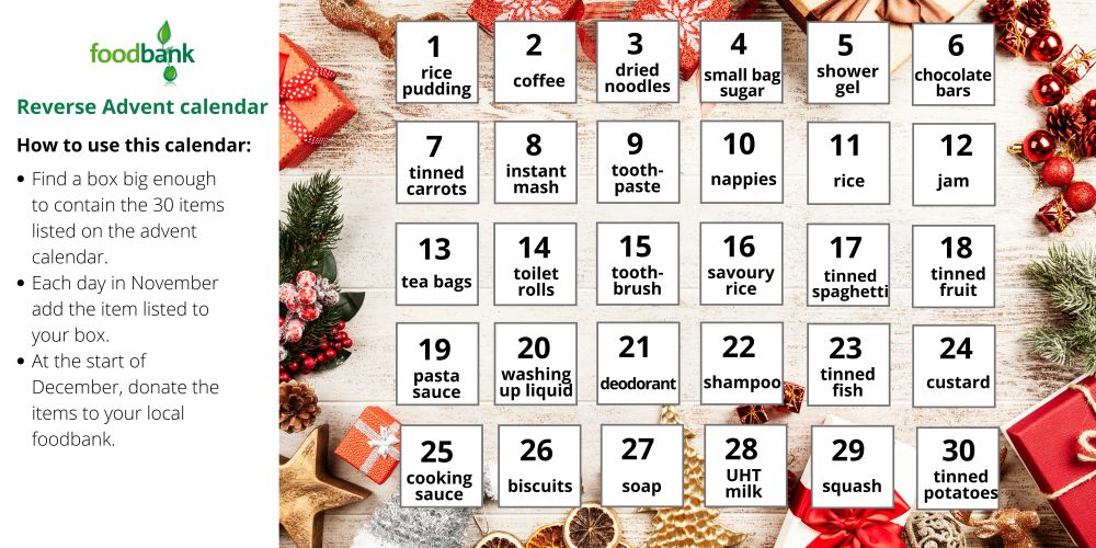 A reverse advent calendar with 30 food items listed to be added to a box during November and donated in December - 1) rice pudding, 2) coffee, 3) dried noodles, 4) small bag sugar, 5) shower gel, 6) chocolate bars, 7) tinned carrots, 8) instant mash, 9) toothpaste, 10) nappies, 11) rice, 12) jam, 13) tea bags, 14) toilet rolls, 15) toothbrush, 16) savoury rice, 17) tinned spaghetti, 18) tinned fruit, 19) pasta sauce, 20) washing up liquid, 21) deodorant, 22) shampoo, 23) tinned fish, 24) custard, 25) cooking sauce, 26) biscuits, 27) soap, 28) UHT milk, 29) squash, 30) tinned potatoes