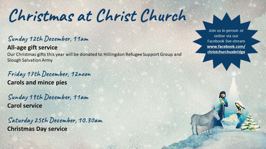 A poster featuring an image of Mary, Joseph and the donkey looking at a manger with baby Jesus with a star shining above them and details of services as follows: "Christmas at Christ Church Sunday 12th December, 11am All-age gift service Our Christmas gifts this year will be donated to Hillingdon Refugee Support Group and Slough Salvation Army Friday 17th December, 12noon Carols and mince pies Sunday 19th December, 11am Carol service Saturday 25th December, 10.30am Christmas Day service Join us in person or online via our Facebook live-stream www.facebook.com/christchurchuxbridge"