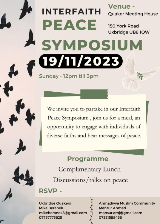 A poster advertising an Interfaith Peace Symposium. The text reads “Interfaith Peace Symposium. 19/11/2023. Sunday – 12pm till 3pm. Venue – Quaker Meeting House, 150 York Road, Uxbridge UB8 1QW. We invite you to partake in our Interfaith Peace Symposium, join us for a meal, an opportunity to engage with individuals of diverse faiths and hear messages of peace. Programme – complimentary lunch, discussions/talks on peace. RSVP – Uxbridge Quakers. Mike Beranek, mikeberanek8@gmail.com, 07757 775625. Ahmadiyya Muslim Community. Mansur Ahmed, mansur.amj@gmail.com, 07521 588466.”