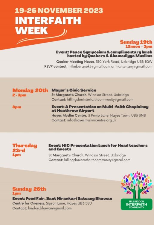 A poster from Hillingdon Interfaith Community for Interfaith Week, 19-26 November 2023. The text for the events reads: “Sunday 19th, 12noon – 3pm. Event: Peace Symposium and complimentary lunch hosted by Quakers and Ahamadiyya Muslims. Quaker Meeting House, 150 York Road, Uxbridge UB8 1QW. RSVP contact: mikeberanek8@gmail.com or mansur.amj@gmail.com Monday 20th, 2-3pm. Mayor’s Civic Service. St Margaret’s Church, Windsor Street, Uxbridge. Contact: hillingdoninterfaithcommunity@gmail.com Monday 20th, 8pm. Event: A Presentation on Multi-faith Chaplaincy at Heathrow Airport. Hayes Muslim Centre, 3 Pump Lane, Hayes Town, UB3 3NB. Contact: info@hayesmuslimcentre.org.uk Thursday 23rd, 1pm. Event: HIC Presentation Lunch for Head teachers and Guests. St Margaret’s Church, Windsor Street, Uxbridge. Contact: hillingdoninterfaithcommunity@gmail.com Sunday 26th, 1pm. Event: Food Fair. Sant Nirankari Satsang Bhawan. Centre for Oneness. Sipson Lane, Hayes UB3 5EU. Contact: london.bhawan@gmail.com” 