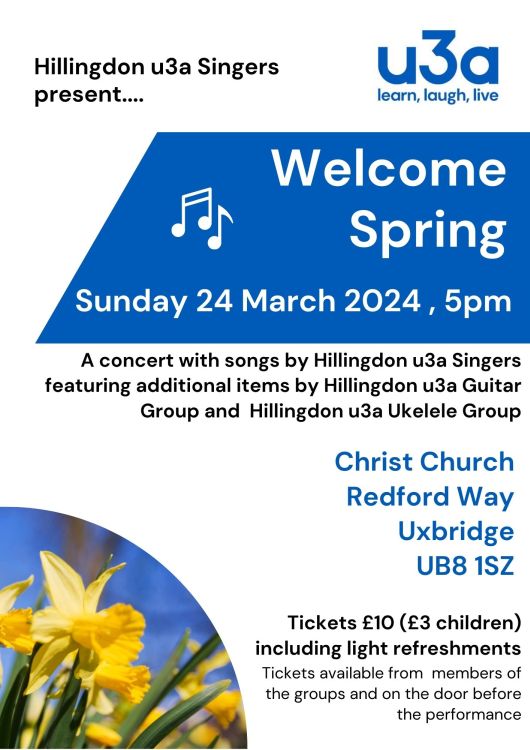 A flyer for a concert with a picture of daffodils on the bottom left corner. The text reads “Hillingdon u3a Singers present… Welcome Spring. Sunday 24 March 2024, 5pm. A concert with songs by Hillingdon u3a Singers featuring additional items by Hillingdon u3a Guitar Group and Hillingdon u3a Ukelele Group. Christ Church, Redford Way, Uxbridge UB8 1SZ. Tickets £10 (£3 children) including light refreshments. Tickets available from members of the groups and on the door before the performance.”