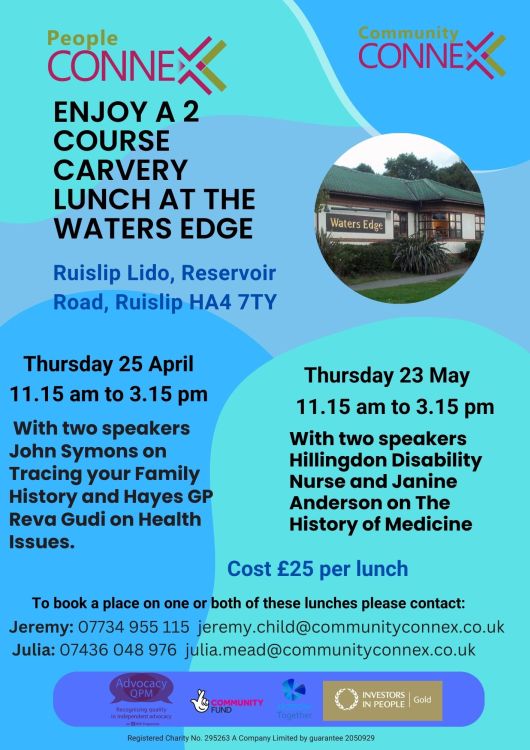 A poster with the following text: "People Connex/Community Connex. Enjoy a 2 course carvery lunch at the Water’s Edge. Ruislip Lido, Reservoir Road, Ruislip HA4 7TY. Thursday 25 April, 11.15am – 3.15pm with two speakers: John Symons on tracing your family history and Hayes GP Reva Gudi on health issues. Thursday 23 May, 11.15am – 3.15pm with two speakers: Hillingdon Disability Nurse and Janine Anderson on the history of medicine. Cost £25 per lunch. To book a place on one or both of these lunches please contact: Jeremy – 07734 955115, jeremy.child@communityconnex.co.uk / Julia – 07436 048 976, julia.mead@communityconnex.co.uk”