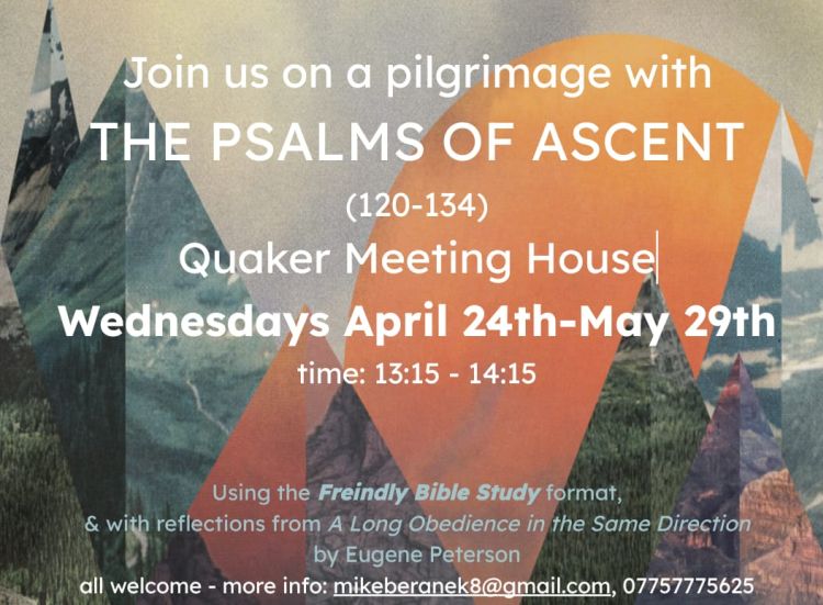An image showing mountains and trees against a sunset sky. The text reads "Join us on a pilgrimage with THE PSALMS OF ASCENT (120-154), Quaker Meeting House, Wednesdays April 24th - May 29th, time 13:15-14:15. using the Friendly Bible Study format, and with reflections from A Long Obedience in the Same Direction by Eugene Peterson. All welcome. More information - mikeberanek8@gmail.com / 07757 775625."